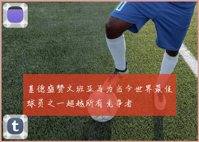 基德盛赞文班亚马为当今世界最佳球员之一超越所有竞争者