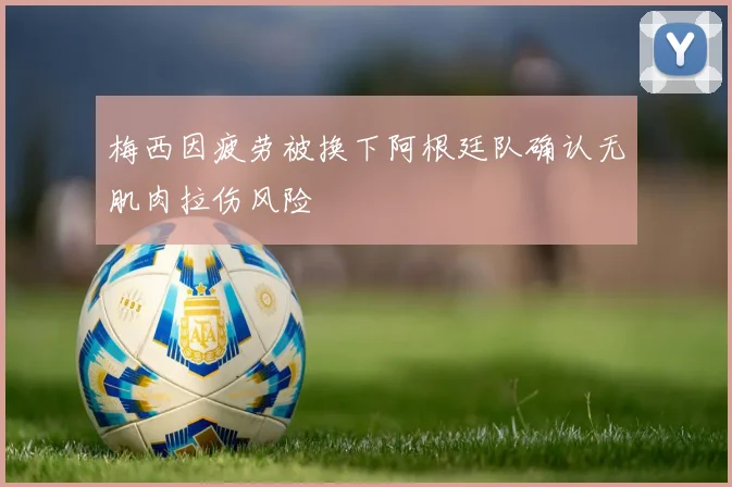 梅西因疲劳被换下阿根廷队确认无肌肉拉伤风险