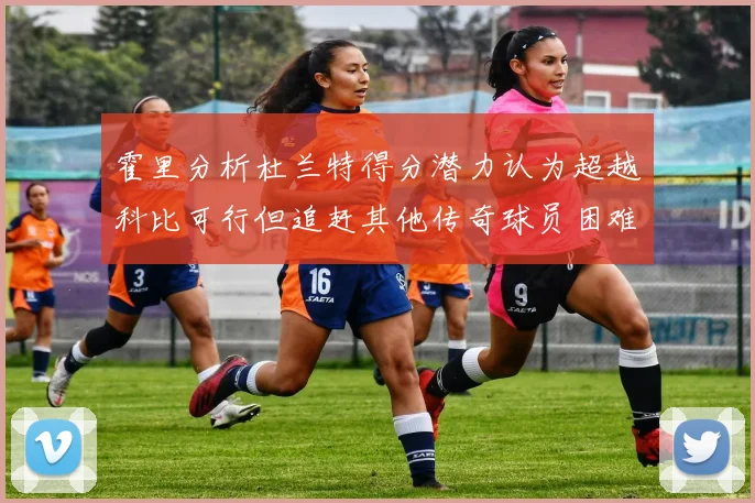霍里分析杜兰特得分潜力认为超越科比可行但追赶其他传奇球员困难重重