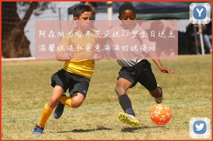 阿森纳为哈弗茨庆祝27岁生日送上温馨祝福和爱意满满的祝福语
