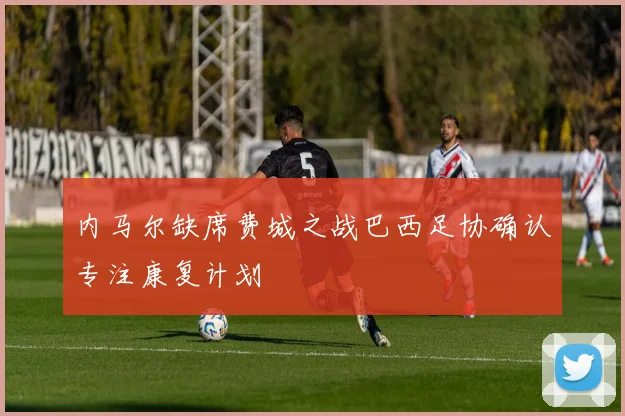 内马尔缺席费城之战巴西足协确认专注康复计划