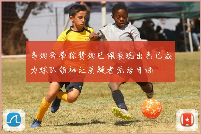 乌姆蒂蒂称赞姆巴佩表现出色已成为球队领袖让质疑者无话可说