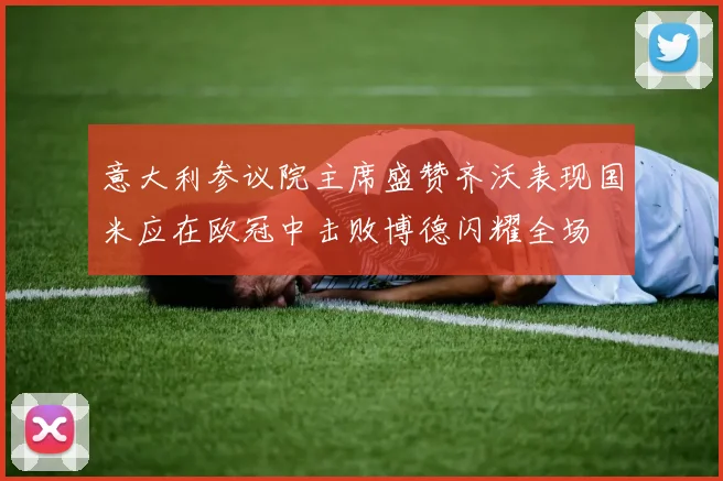 意大利参议院主席盛赞齐沃表现国米应在欧冠中击败博德闪耀全场