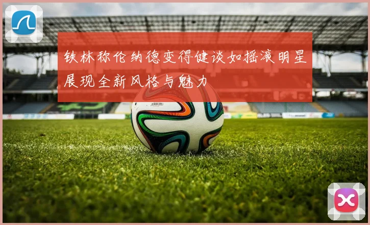 铁林称伦纳德变得健谈如摇滚明星展现全新风格与魅力