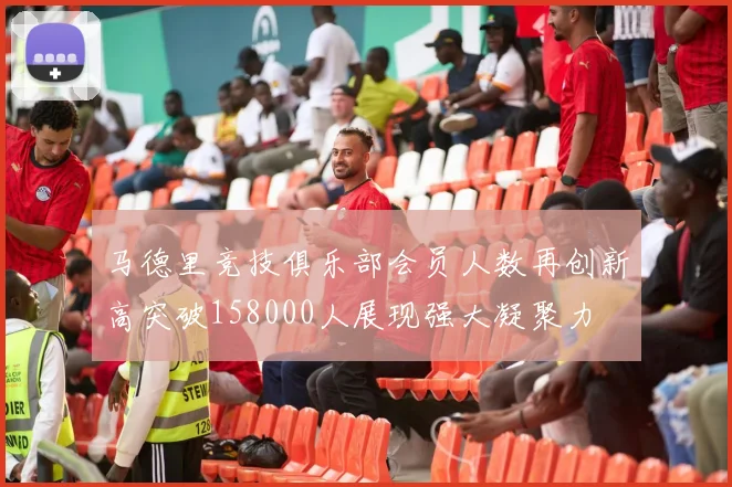 马德里竞技俱乐部会员人数再创新高突破158000人展现强大凝聚力