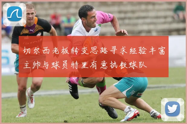 切尔西老板转变思路寻求经验丰富主帅与球员特里有意执教球队