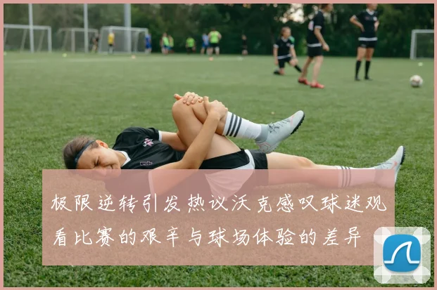 极限逆转引发热议沃克感叹球迷观看比赛的艰辛与球场体验的差异