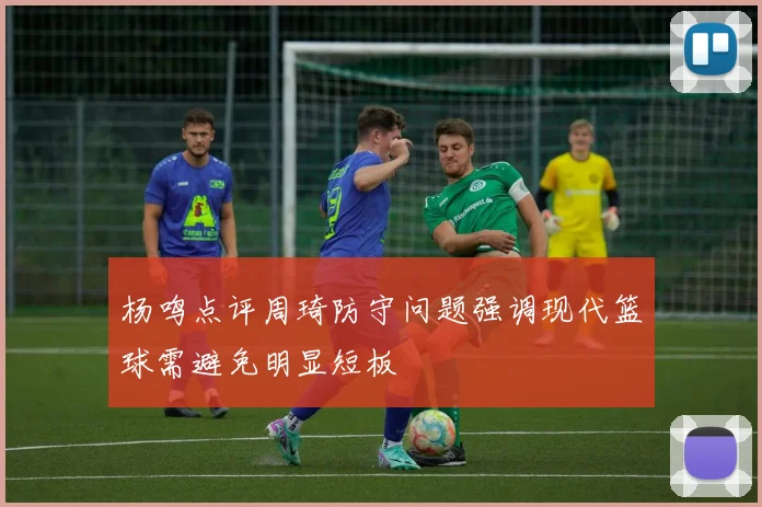 杨鸣点评周琦防守问题强调现代篮球需避免明显短板