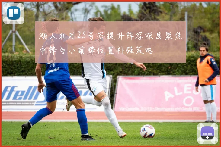湖人利用25号签提升阵容深度聚焦中锋与小前锋位置补强策略