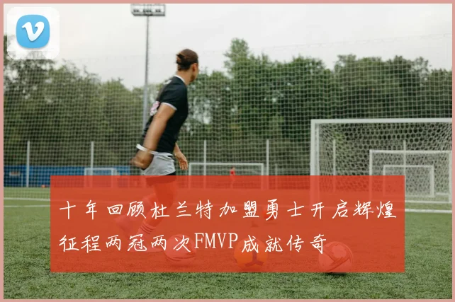 十年回顾杜兰特加盟勇士开启辉煌征程两冠两次FMVP成就传奇