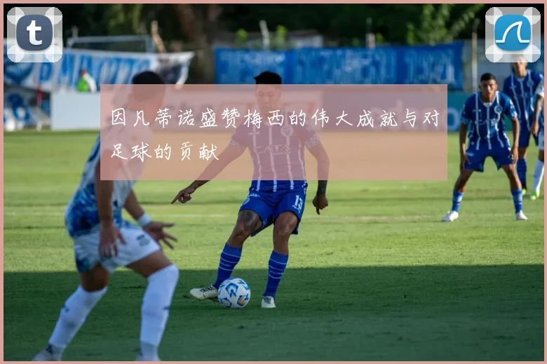 因凡蒂诺盛赞梅西的伟大成就与对足球的贡献