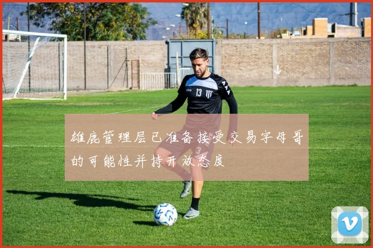 雄鹿管理层已准备接受交易字母哥的可能性并持开放态度