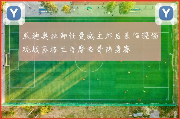 瓜迪奥拉卸任曼城主帅后亲临现场观战苏格兰与摩洛哥热身赛