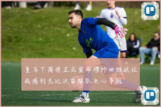 皇马下周将正式宣布穆帅回归这让我感到无比兴奋球队决心争冠