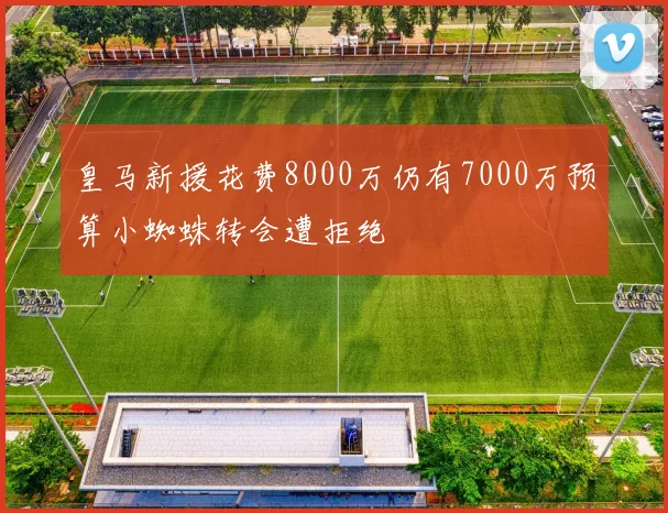 皇马新援花费8000万仍有7000万预算小蜘蛛转会遭拒绝