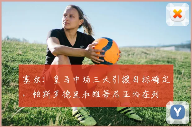 塞尔：皇马中场三大引援目标确定，帕斯罗德里和维蒂尼亚均在列